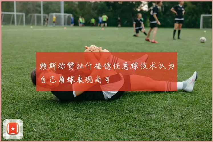 赖斯称赞拉什福德任意球技术认为自己角球表现尚可