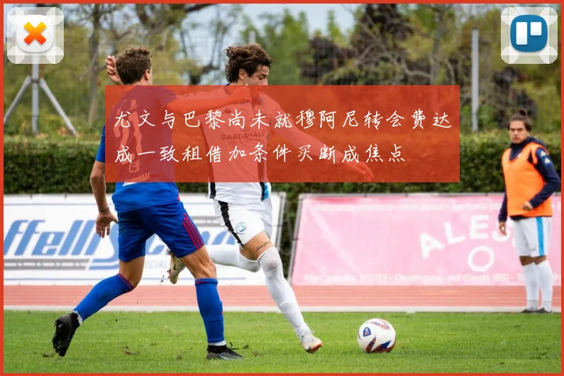 尤文与巴黎尚未就穆阿尼转会费达成一致租借加条件买断成焦点
