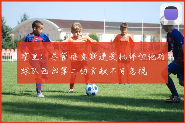 霍里：尽管福克斯遭受批评但他对球队西部第二的贡献不可忽视