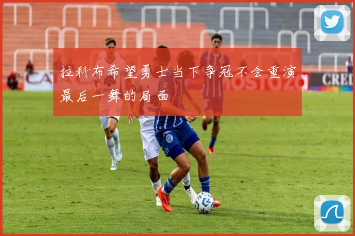拉科布希望勇士当下争冠不会重演最后一舞的局面