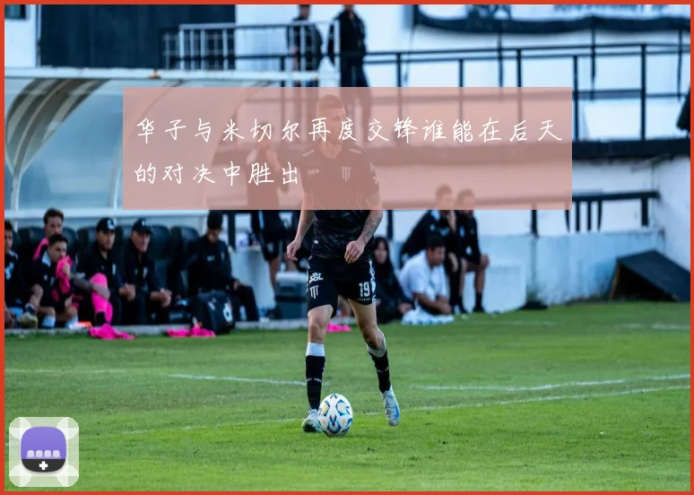 华子与米切尔再度交锋谁能在后天的对决中胜出