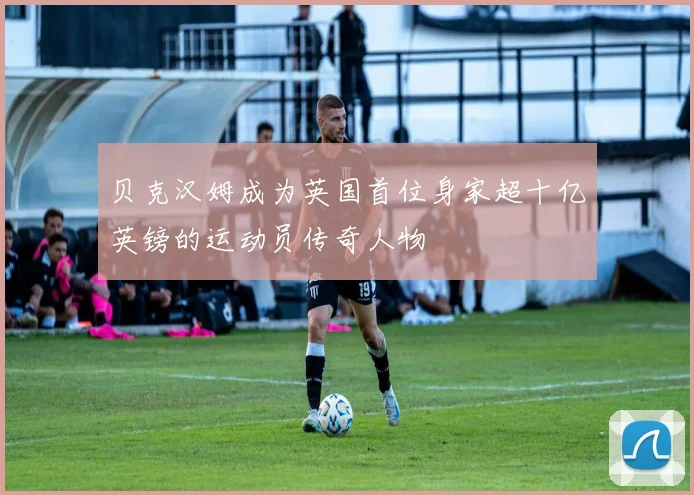 贝克汉姆成为英国首位身家超十亿英镑的运动员传奇人物