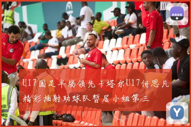 U17国足半场领先卡塔尔U17何思凡精彩抽射助球队暂居小组第三