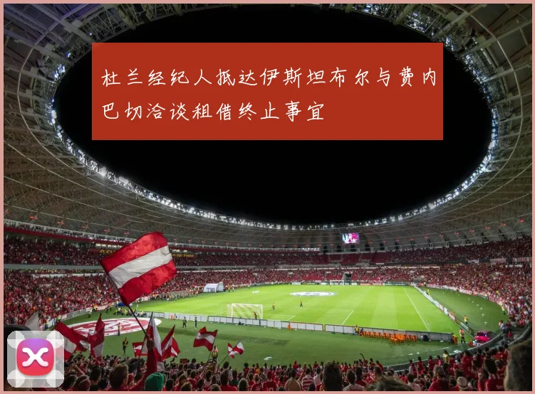 杜兰经纪人抵达伊斯坦布尔与费内巴切洽谈租借终止事宜