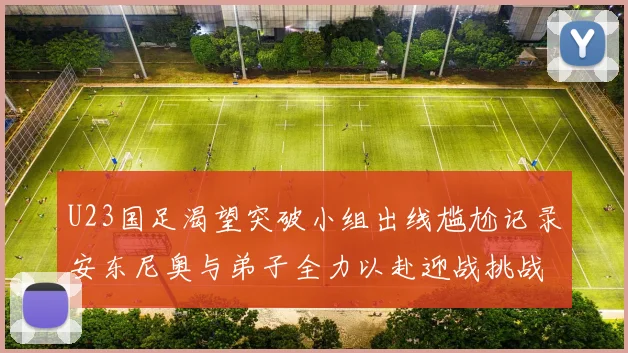 U23国足渴望突破小组出线尴尬记录安东尼奥与弟子全力以赴迎战挑战