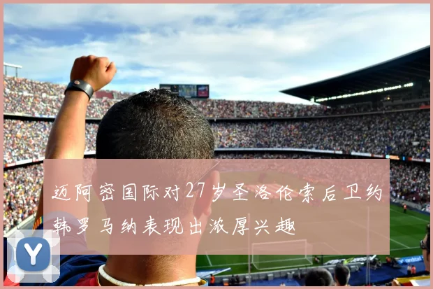 迈阿密国际对27岁圣洛伦索后卫约韩罗马纳表现出浓厚兴趣