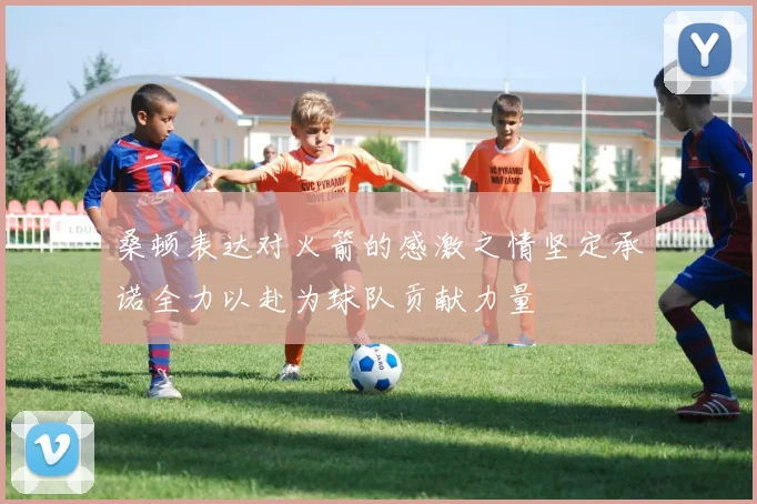 桑顿表达对火箭的感激之情坚定承诺全力以赴为球队贡献力量