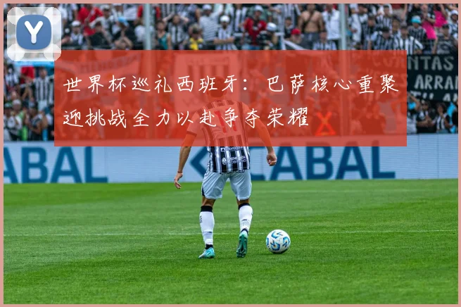 世界杯巡礼西班牙：巴萨核心重聚迎挑战全力以赴争夺荣耀