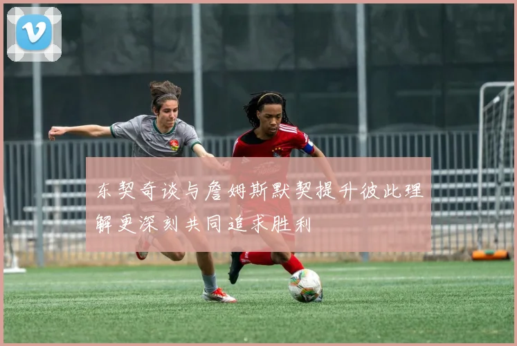 东契奇谈与詹姆斯默契提升彼此理解更深刻共同追求胜利