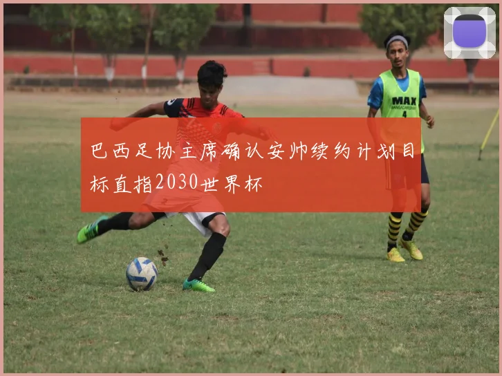 巴西足协主席确认安帅续约计划目标直指2030世界杯