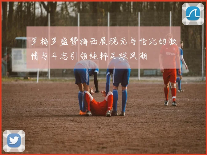 罗梅罗盛赞梅西展现无与伦比的激情与斗志引领纯粹足球风潮
