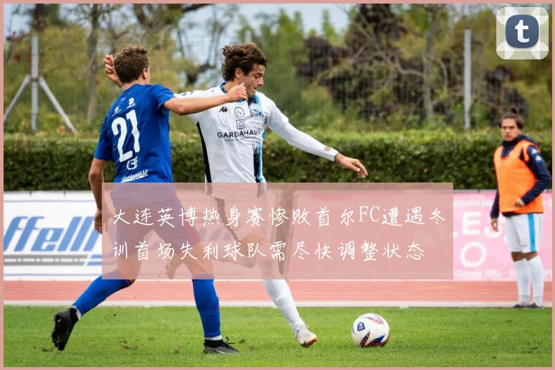 大连英博热身赛惨败首尔FC遭遇冬训首场失利球队需尽快调整状态