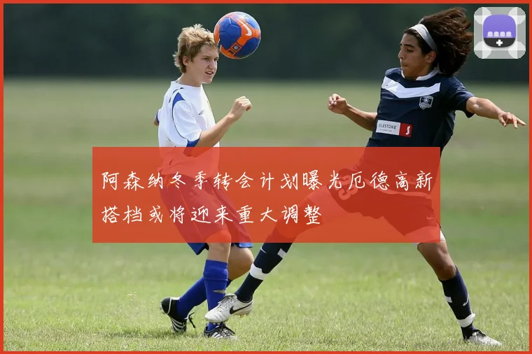 阿森纳冬季转会计划曝光厄德高新搭档或将迎来重大调整