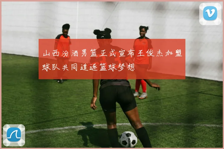 山西汾酒男篮正式宣布王俊杰加盟球队共同追逐篮球梦想